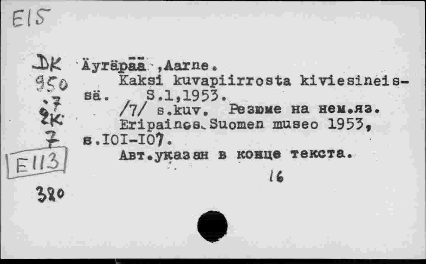 ﻿EIS'
Лік
9 Го
Ік-
Äyräpäa ,Aarne•
Kaksi kuvapiirrosta kiviesinei sä. z S.1,1953.
/7/ s.kuv. Резюме на нем»яз.
EripalncsuSuomen museo 1953, s.IOI-IO?.
Авт.указ ан в конце текста.
/6
bî’